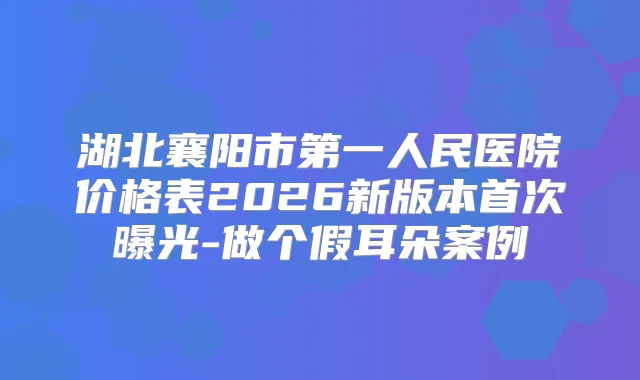 湖北襄阳市第一人民医院价格表2026新版本曝光-做个假耳朵案例