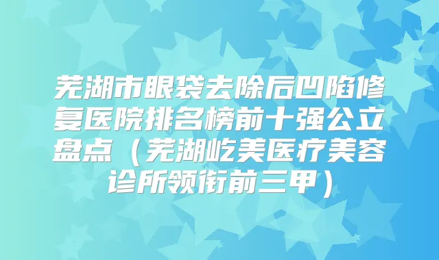 芜湖市眼袋去除后凹陷修复医院排名榜前十强公立盘点（芜湖屹美医疗美容诊所领衔前三甲）