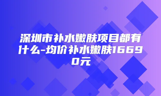 深圳市补水嫩肤项目都有什么-均价补水嫩肤16690元