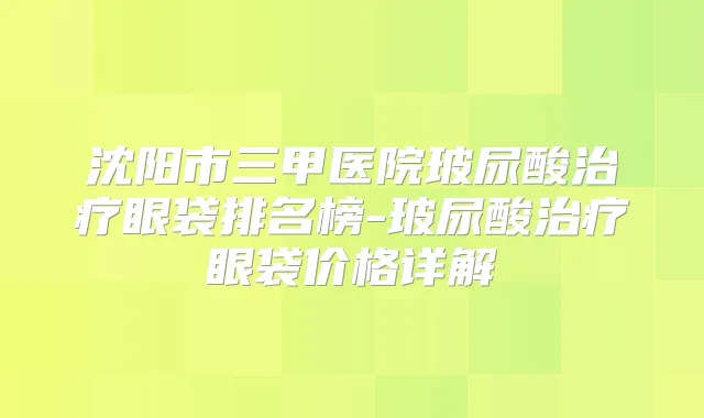 沈阳市三甲医院玻尿酸眼袋排名榜-玻尿酸眼袋价格详解