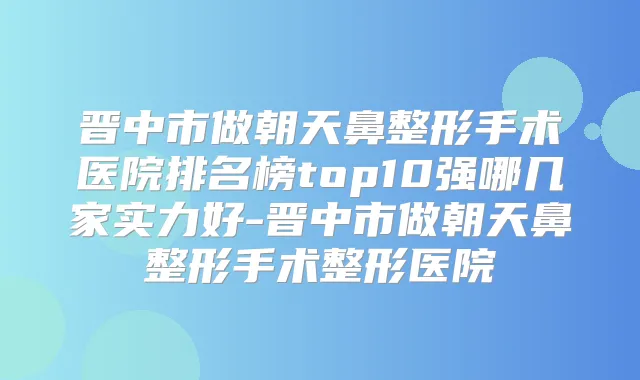 晋中市做朝天鼻整形手术医院排名榜top10强哪几家实力好-晋中市做朝天鼻整形手术整形医院