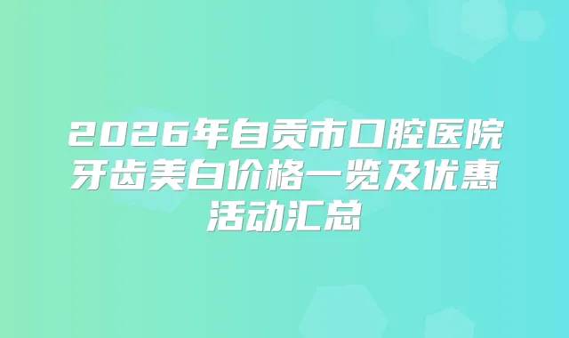 2026年自贡市口腔医院牙齿美白价格一览及优惠活动汇总