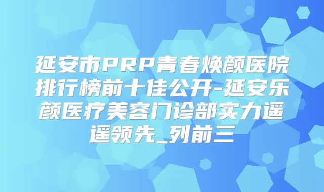 延安市PRP青春焕颜医院排行榜前十佳公开-延安乐颜医疗美容门诊部实力遥遥领先_列前三
