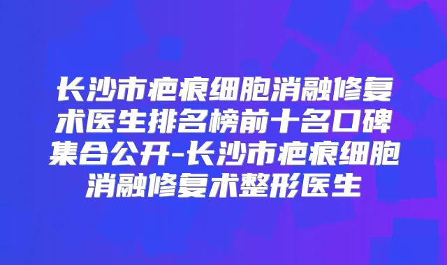 长沙市疤痕细胞消融修复术医生排名榜前十名口碑集合公开-长沙市疤痕细胞消融修复术整形医生