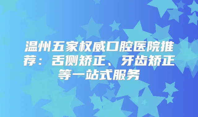 温州五家口腔医院推荐:舌侧矫正、牙齿矫正等一站式服务