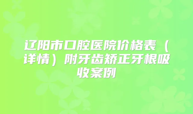 辽阳市口腔医院价格表（详情）附牙齿矫正牙根吸收案例