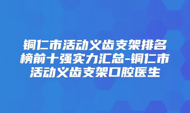 铜仁市活动义齿支架排名榜前十强实力汇总-铜仁市活动义齿支架口腔医生