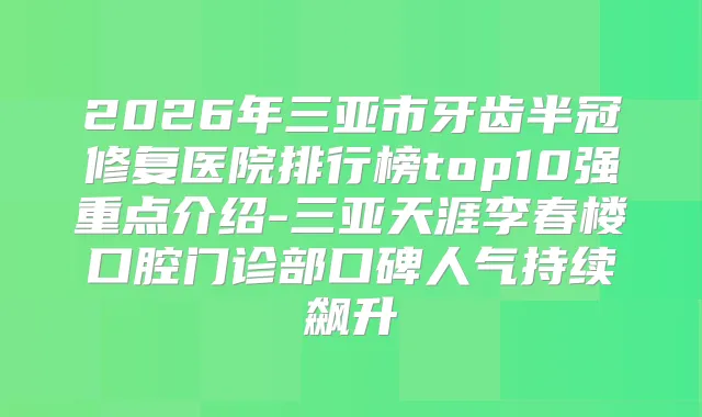 2026年三亚市牙齿半冠修复医院排行榜top10强重点介绍-三亚天涯李春楼口腔门诊部口碑人气持续飙升