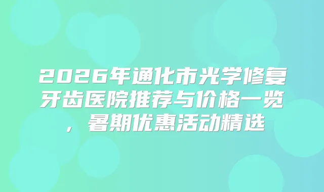 2026年通化市光学修复牙齿医院推荐与价格一览，暑期优惠活动精选