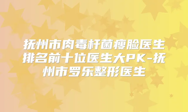 抚州市瘦脸医生排名前十位医生大PK-抚州市罗乐整形医生