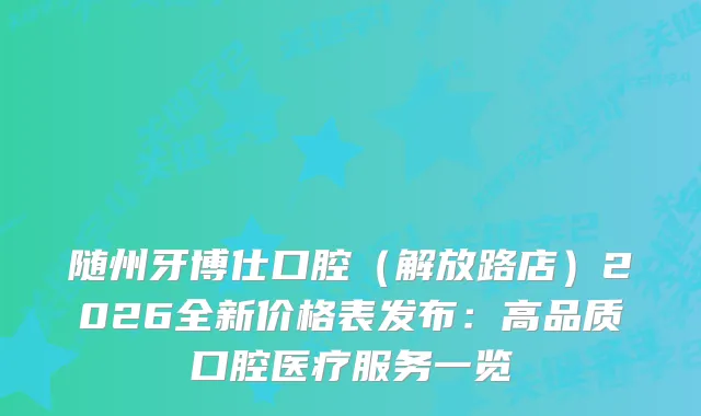 随州牙博仕口腔（解放路店）2026全新价格表发布：高品质口腔医疗服务一览