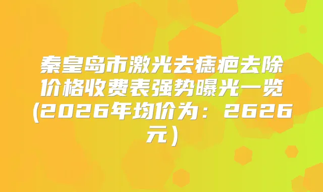 秦皇岛市激光去痣疤去除价格收费表强势曝光一览(2026年均价为：2626元）