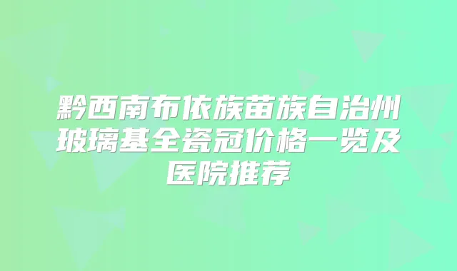 黔西南布依族苗族自治州玻璃基全瓷冠价格一览及医院推荐
