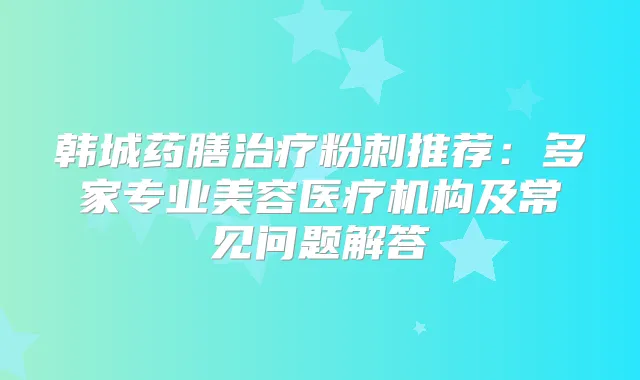 韩城药膳粉刺推荐:多家专业美容医疗机构及常见问题解答