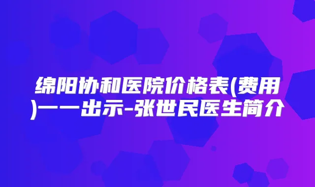 绵阳协和医院价格表(费用)一一出示-张世民医生简介