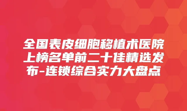 全国表皮细胞移植术医院上榜名单前二十佳精选发布-连锁综合实力大盘点