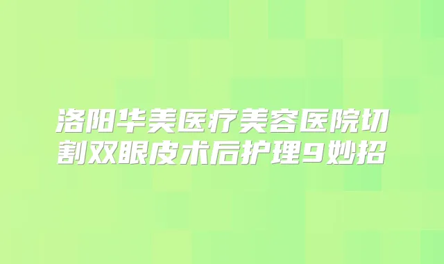 洛阳华美医疗美容医院切割双眼皮术后护理9妙招