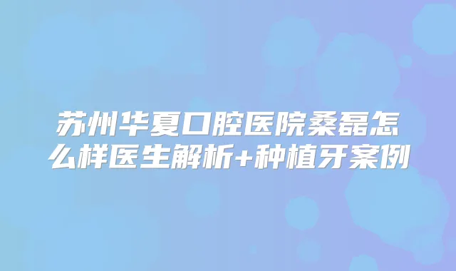 苏州华夏口腔医院桑磊怎么样医生解析+种植牙案例