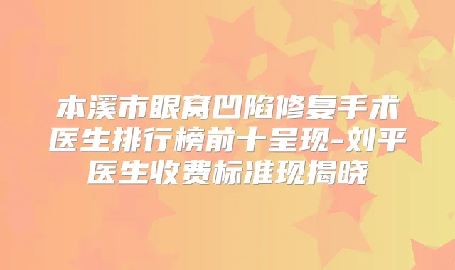 本溪市眼窝凹陷修复手术医生排行榜前十呈现-刘平医生收费标准现揭晓