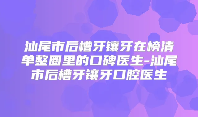 汕尾市后槽牙镶牙在榜清单整圈里的口碑医生-汕尾市后槽牙镶牙口腔医生