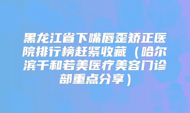 黑龙江省下嘴唇歪矫正医院排行榜赶紧收藏（哈尔滨千和若美医疗美容门诊部重点分享）
