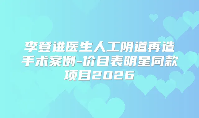 李登进医生人工阴道再造手术案例-价目表明星同款项目2026