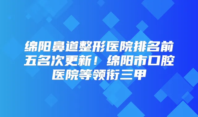 绵阳鼻道整形医院排名前五名次更新！绵阳市口腔医院等领衔三甲