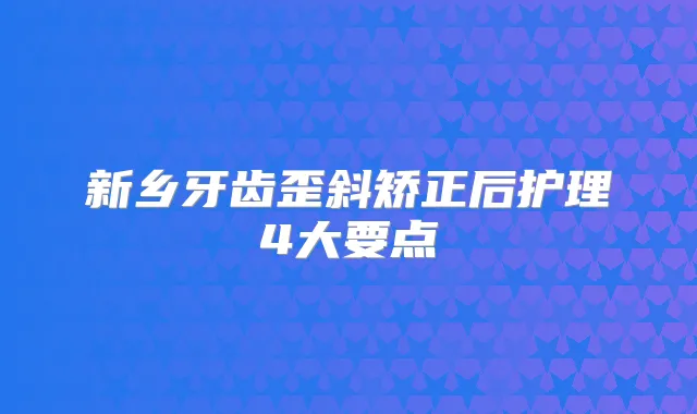 新乡牙齿歪斜矫正后护理4大要点