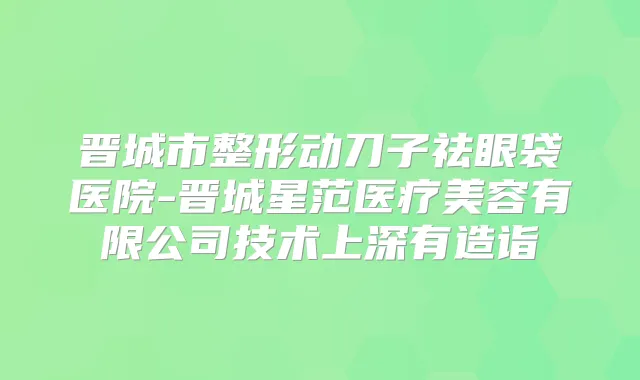 晋城市整形动刀子祛眼袋医院-晋城星范医疗美容有限公司技术上深有造诣
