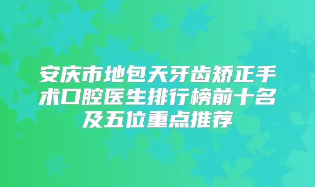 安庆市地包天牙齿矫正手术口腔医生排行榜前十名及五位重点推荐