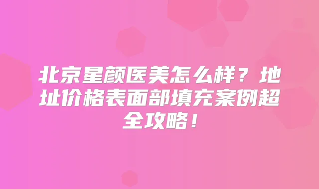 北京星颜医美怎么样?地址价格表面部填充案例超全攻略!