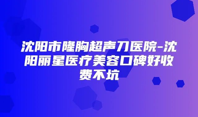 沈阳市隆胸超声刀医院-沈阳丽星医疗美容口碑好收费不坑