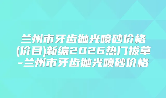 兰州市牙齿抛光喷砂价格(价目)新编2026热门拔草-兰州市牙齿抛光喷砂价格