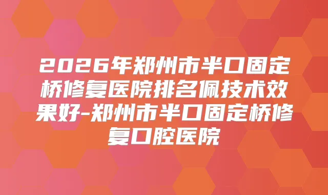 2026年郑州市半口固定桥修复医院排名佩技术效果好-郑州市半口固定桥修复口腔医院