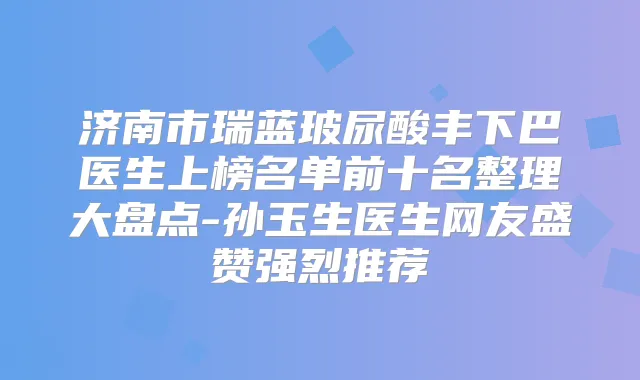 济南市瑞蓝玻尿酸丰下巴医生上榜名单前十名整理大盘点-孙玉生医生网友盛赞强烈推荐