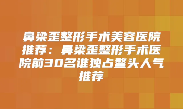 鼻梁歪整形手术美容医院推荐：鼻梁歪整形手术医院前30名谁独占鳌头人气推荐