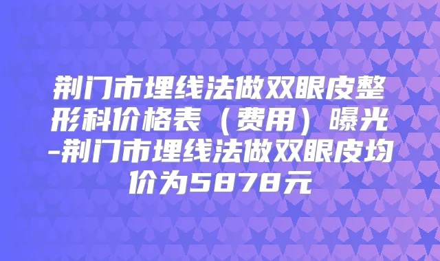 荆门市埋线法做双眼皮整形科价格表（费用）曝光-荆门市埋线法做双眼皮均价为5878元
