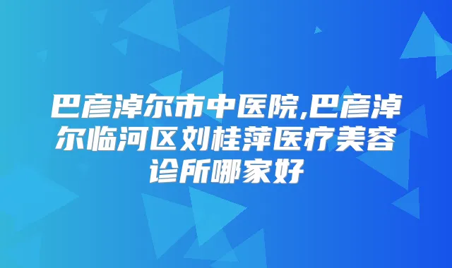 巴彦淖尔市中医院,巴彦淖尔临河区刘桂萍医疗美容诊所哪家好