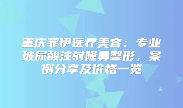 重庆菲伊医疗美容：专业玻尿酸注射隆鼻整形，案例分享及价格一览