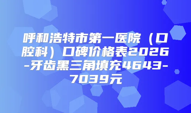呼和浩特市第一医院(口腔科)口碑价格表2026-牙齿黑三角填充4643-7039元