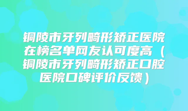 铜陵市牙列畸形矫正医院在榜名单网友认可度高（铜陵市牙列畸形矫正口腔医院口碑评价反馈）