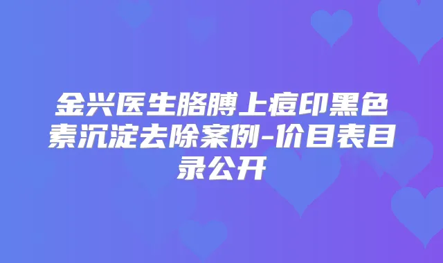 金兴医生胳膊上痘印黑色素沉淀去除案例-价目表目录公开