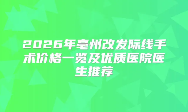 2026年亳州改发际线手术价格一览及优质医院医生推荐