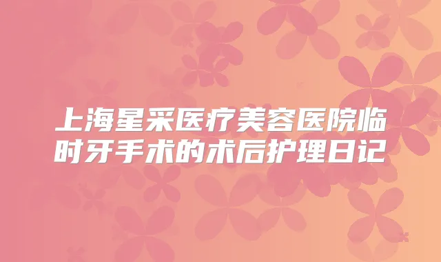 上海星采医疗美容医院临时牙手术的术后护理日记