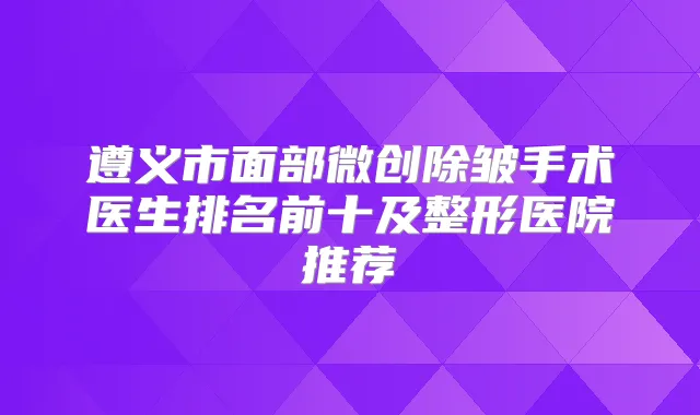 遵义市面部微创除皱手术医生排名前十及整形医院推荐