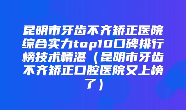昆明市牙齿不齐矫正医院综合实力top10口碑排行榜技术精湛（昆明市牙齿不齐矫正口腔医院又上榜了）