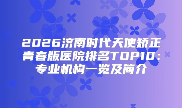 2026济南时代天使矫正青春版医院排名TOP10：专业机构一览及简介