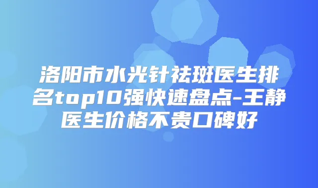 洛阳市水光针祛斑医生排名top10强快速盘点-王静医生价格不贵口碑好