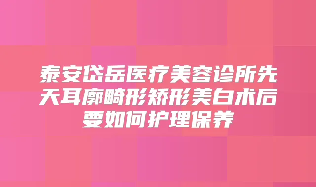 泰安岱岳医疗美容诊所先天耳廓畸形矫形美白术后要如何护理保养