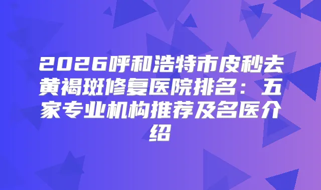 2026呼和浩特市皮秒去黄褐斑修复医院排名：五家专业机构推荐及名医介绍